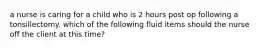 a nurse is caring for a child who is 2 hours post op following a tonsillectomy. which of the following fluid items should the nurse off the client at this time?