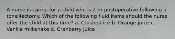 A nurse is caring for a child who is 2 hr postoperative following a tonsillectomy. Which of the following fluid items should the nurse offer the child at this time? a. Crushed ice b. Orange juice c. Vanilla milkshake d. Cranberry juice