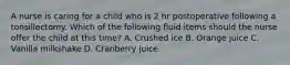 A nurse is caring for a child who is 2 hr postoperative following a tonsillectomy. Which of the following fluid items should the nurse offer the child at this time? A. Crushed ice B. Orange juice C. Vanilla milkshake D. Cranberry juice