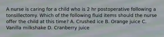 A nurse is caring for a child who is 2 hr postoperative following a tonsillectomy. Which of the following fluid items should the nurse offer the child at this time? A. Crushed ice B. Orange juice C. Vanilla milkshake D. Cranberry juice