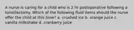 A nurse is caring for a child who is 2 hr postoperative following a tonsillectomy. Which of the following fluid items should the nurse offer the child at this time? a. crushed ice b. orange juice c. vanilla milkshake d. cranberry juice