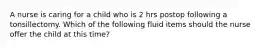 A nurse is caring for a child who is 2 hrs postop following a tonsillectomy. Which of the following fluid items should the nurse offer the child at this time?
