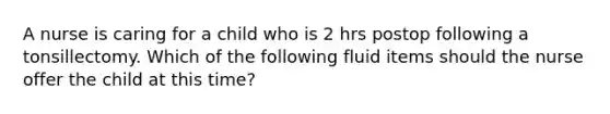 A nurse is caring for a child who is 2 hrs postop following a tonsillectomy. Which of the following fluid items should the nurse offer the child at this time?