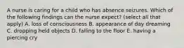 A nurse is caring for a child who has absence seizures. Which of the following findings can the nurse expect? (select all that apply) A. loss of consciousness B. appearance of day dreaming C. dropping held objects D. falling to the floor E. having a piercing cry