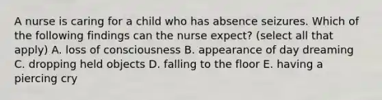 A nurse is caring for a child who has absence seizures. Which of the following findings can the nurse expect? (select all that apply) A. loss of consciousness B. appearance of day dreaming C. dropping held objects D. falling to the floor E. having a piercing cry