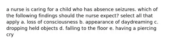 a nurse is caring for a child who has absence seizures. which of the following findings should the nurse expect? select all that apply a. loss of consciousness b. appearance of daydreaming c. dropping held objects d. falling to the floor e. having a piercing cry