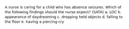 A nurse is caring for a child who has absence seizures. Which of the following findings should the nurse expect? (SATA) a. LOC b. appearance of daydreaming c. dropping held objects d. falling to the floor e. having a piercing cry