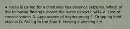 A nurse is caring for a child who has absence seizures. Which of the following findings should the nurse expect? SATA A. Loss of consciousness B. Appearance of daydreaming C. Dropping held objects D. Falling to the floor E. Having a piercing cry