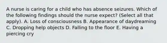 A nurse is caring for a child who has absence seizures. Which of the following findings should the nurse expect? (Select all that apply). A. Loss of consciousness B. Appearance of daydreaming C. Dropping help objects D. Falling to the floor E. Having a piercing cry