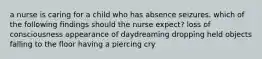 a nurse is caring for a child who has absence seizures. which of the following findings should the nurse expect? loss of consciousness appearance of daydreaming dropping held objects falling to the floor having a piercing cry