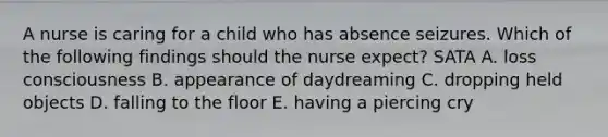 A nurse is caring for a child who has absence seizures. Which of the following findings should the nurse expect? SATA A. loss consciousness B. appearance of daydreaming C. dropping held objects D. falling to the floor E. having a piercing cry