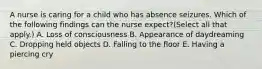 A nurse is caring for a child who has absence seizures. Which of the following findings can the nurse expect?(Select all that apply.) A. Loss of consciousness B. Appearance of daydreaming C. Dropping held objects D. Falling to the floor E. Having a piercing cry