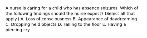 A nurse is caring for a child who has absence seizures. Which of the following findings should the nurse expect? (Select all that apply.) A. Loss of consciousness B. Appearance of daydreaming C. Dropping held objects D. Falling to the floor E. Having a piercing cry