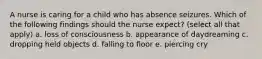 A nurse is caring for a child who has absence seizures. Which of the following findings should the nurse expect? (select all that apply) a. loss of consciousness b. appearance of daydreaming c. dropping held objects d. falling to floor e. piercing cry