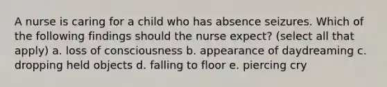 A nurse is caring for a child who has absence seizures. Which of the following findings should the nurse expect? (select all that apply) a. loss of consciousness b. appearance of daydreaming c. dropping held objects d. falling to floor e. piercing cry