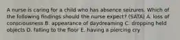 A nurse is caring for a child who has absence seizures. Which of the following findings should the nurse expect? (SATA) A. loss of consciousness B. appearance of daydreaming C. dropping held objects D. falling to the floor E. having a piercing cry