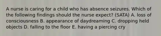 A nurse is caring for a child who has absence seizures. Which of the following findings should the nurse expect? (SATA) A. loss of consciousness B. appearance of daydreaming C. dropping held objects D. falling to the floor E. having a piercing cry