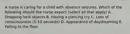 A nurse is caring for a child with absence seizures. Which of the following should the nurse expect (select all that apply) A. Dropping held objects B. Having a piercing cry C. Loss of consciousness (5-10 seconds) D. Appearance of daydreaming E. Falling to the floor