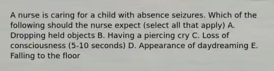 A nurse is caring for a child with absence seizures. Which of the following should the nurse expect (select all that apply) A. Dropping held objects B. Having a piercing cry C. Loss of consciousness (5-10 seconds) D. Appearance of daydreaming E. Falling to the floor