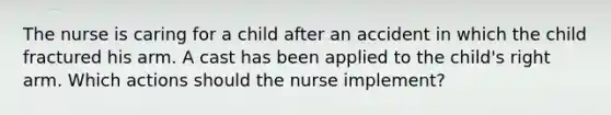 The nurse is caring for a child after an accident in which the child fractured his arm. A cast has been applied to the child's right arm. Which actions should the nurse implement?