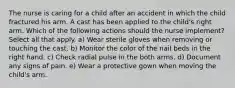 The nurse is caring for a child after an accident in which the child fractured his arm. A cast has been applied to the child's right arm. Which of the following actions should the nurse implement? Select all that apply. a) Wear sterile gloves when removing or touching the cast. b) Monitor the color of the nail beds in the right hand. c) Check radial pulse in the both arms. d) Document any signs of pain. e) Wear a protective gown when moving the child's arm.