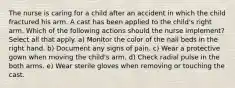 The nurse is caring for a child after an accident in which the child fractured his arm. A cast has been applied to the child's right arm. Which of the following actions should the nurse implement? Select all that apply. a) Monitor the color of the nail beds in the right hand. b) Document any signs of pain. c) Wear a protective gown when moving the child's arm. d) Check radial pulse in the both arms. e) Wear sterile gloves when removing or touching the cast.