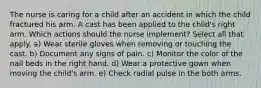 The nurse is caring for a child after an accident in which the child fractured his arm. A cast has been applied to the child's right arm. Which actions should the nurse implement? Select all that apply. a) Wear sterile gloves when removing or touching the cast. b) Document any signs of pain. c) Monitor the color of the nail beds in the right hand. d) Wear a protective gown when moving the child's arm. e) Check radial pulse in the both arms.