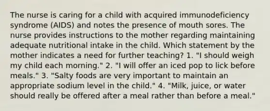 The nurse is caring for a child with acquired immunodeficiency syndrome (AIDS) and notes the presence of mouth sores. The nurse provides instructions to the mother regarding maintaining adequate nutritional intake in the child. Which statement by the mother indicates a need for further teaching? 1. "I should weigh my child each morning." 2. "I will offer an iced pop to lick before meals." 3. "Salty foods are very important to maintain an appropriate sodium level in the child." 4. "Milk, juice, or water should really be offered after a meal rather than before a meal."