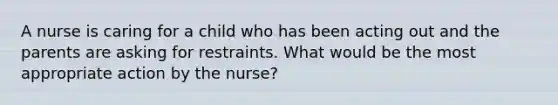 A nurse is caring for a child who has been acting out and the parents are asking for restraints. What would be the most appropriate action by the nurse?