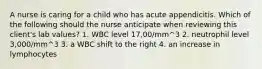 A nurse is caring for a child who has acute appendicitis. Which of the following should the nurse anticipate when reviewing this client's lab values? 1. WBC level 17,00/mm^3 2. neutrophil level 3,000/mm^3 3. a WBC shift to the right 4. an increase in lymphocytes