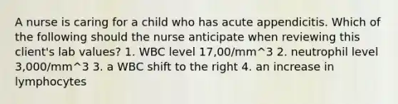 A nurse is caring for a child who has acute appendicitis. Which of the following should the nurse anticipate when reviewing this client's lab values? 1. WBC level 17,00/mm^3 2. neutrophil level 3,000/mm^3 3. a WBC shift to the right 4. an increase in lymphocytes