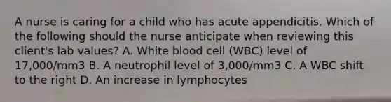 A nurse is caring for a child who has acute appendicitis. Which of the following should the nurse anticipate when reviewing this client's lab values? A. White blood cell (WBC) level of 17,000/mm3 B. A neutrophil level of 3,000/mm3 C. A WBC shift to the right D. An increase in lymphocytes