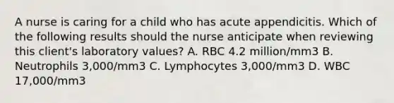 A nurse is caring for a child who has acute appendicitis. Which of the following results should the nurse anticipate when reviewing this client's laboratory values? A. RBC 4.2 million/mm3 B. Neutrophils 3,000/mm3 C. Lymphocytes 3,000/mm3 D. WBC 17,000/mm3