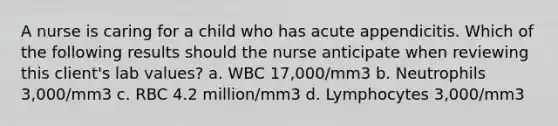 A nurse is caring for a child who has acute appendicitis. Which of the following results should the nurse anticipate when reviewing this client's lab values? a. WBC 17,000/mm3 b. Neutrophils 3,000/mm3 c. RBC 4.2 million/mm3 d. Lymphocytes 3,000/mm3