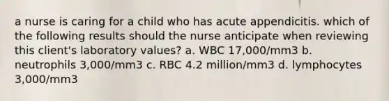 a nurse is caring for a child who has acute appendicitis. which of the following results should the nurse anticipate when reviewing this client's laboratory values? a. WBC 17,000/mm3 b. neutrophils 3,000/mm3 c. RBC 4.2 million/mm3 d. lymphocytes 3,000/mm3