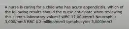 A nurse is caring for a child who has acute appendicitis. Which of the following results should the nurse anticipate when reviewing this client's laboratory values? WBC 17,000/mm3 Neutrophils 3,000/mm3 RBC 4.2 million/mm3 Lymphocytes 3,000/mm3