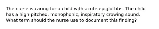 The nurse is caring for a child with acute epiglottitis. The child has a high-pitched, monophonic, inspiratory crowing sound. What term should the nurse use to document this finding?