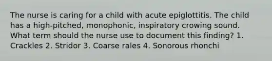 The nurse is caring for a child with acute epiglottitis. The child has a high-pitched, monophonic, inspiratory crowing sound. What term should the nurse use to document this finding? 1. Crackles 2. Stridor 3. Coarse rales 4. Sonorous rhonchi