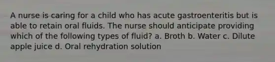 A nurse is caring for a child who has acute gastroenteritis but is able to retain oral fluids. The nurse should anticipate providing which of the following types of fluid? a. Broth b. Water c. Dilute apple juice d. Oral rehydration solution