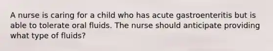 A nurse is caring for a child who has acute gastroenteritis but is able to tolerate oral fluids. The nurse should anticipate providing what type of fluids?