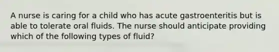 A nurse is caring for a child who has acute gastroenteritis but is able to tolerate oral fluids. The nurse should anticipate providing which of the following types of fluid?