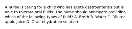 A nurse is caring for a child who has acute gastroenteritis but is able to tolerate oral fluids. The nurse should anticipate providing which of the following types of fluid? A. Broth B. Water C. Diluted apple juice D. Oral rehydration solution