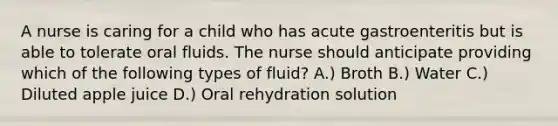 A nurse is caring for a child who has acute gastroenteritis but is able to tolerate oral fluids. The nurse should anticipate providing which of the following types of fluid? A.) Broth B.) Water C.) Diluted apple juice D.) Oral rehydration solution