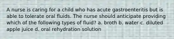 A nurse is caring for a child who has acute gastroenteritis but is able to tolerate oral fluids. The nurse should anticipate providing which of the following types of fluid? a. broth b. water c. diluted apple juice d. oral rehydration solution