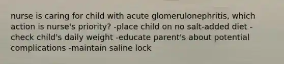 nurse is caring for child with acute glomerulonephritis, which action is nurse's priority? -place child on no salt-added diet -check child's daily weight -educate parent's about potential complications -maintain saline lock