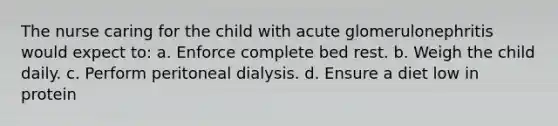 The nurse caring for the child with acute glomerulonephritis would expect to: a. Enforce complete bed rest. b. Weigh the child daily. c. Perform peritoneal dialysis. d. Ensure a diet low in protein