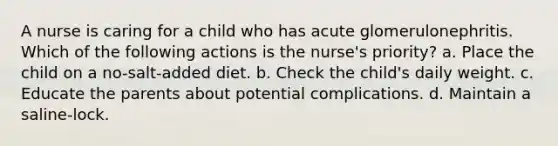 A nurse is caring for a child who has acute glomerulonephritis. Which of the following actions is the nurse's priority? a. Place the child on a no-salt-added diet. b. Check the child's daily weight. c. Educate the parents about potential complications. d. Maintain a saline-lock.