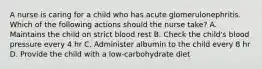 A nurse is caring for a child who has acute glomerulonephritis. Which of the following actions should the nurse take? A. Maintains the child on strict blood rest B. Check the child's blood pressure every 4 hr C. Administer albumin to the child every 8 hr D. Provide the child with a low-carbohydrate diet