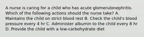 A nurse is caring for a child who has acute glomerulonephritis. Which of the following actions should the nurse take? A. Maintains the child on strict blood rest B. Check the child's blood pressure every 4 hr C. Administer albumin to the child every 8 hr D. Provide the child with a low-carbohydrate diet