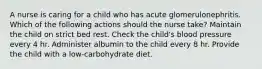 A nurse is caring for a child who has acute glomerulonephritis. Which of the following actions should the nurse take? Maintain the child on strict bed rest. Check the child's blood pressure every 4 hr. Administer albumin to the child every 8 hr. Provide the child with a low-carbohydrate diet.